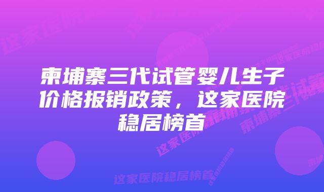 柬埔寨三代试管婴儿生子价格报销政策,这家医院稳居榜首