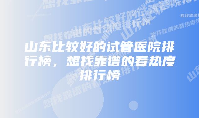 山东比较好的试管医院排行榜,想找靠谱的看热度排行榜