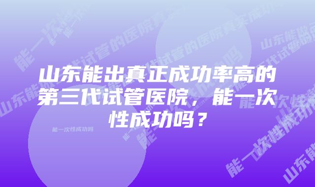 山东能出真正成功率高的第三代试管医院,能一次性成功吗?