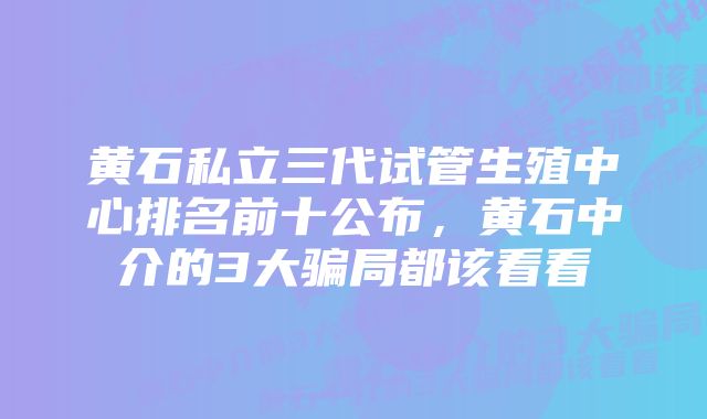 黄石私立三代试管生殖中心排名前十公布,黄石中介的3大骗局都该看看