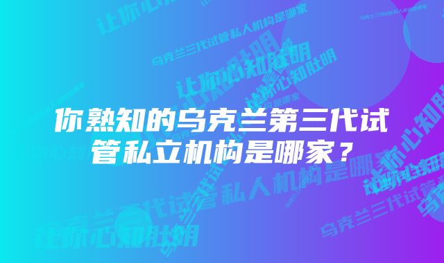 你熟知的乌克兰第三代试管私立机构是哪家?