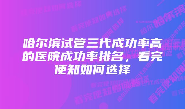 哈尔滨试管三代成功率高的医院成功率排名,看完便知如何选择