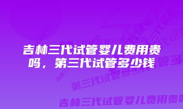吉林三代试管婴儿费用贵吗,第三代试管多少钱