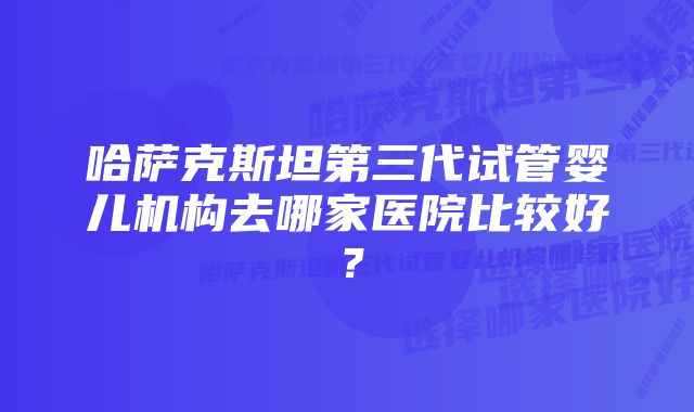 哈萨克斯坦第三代试管婴儿机构去哪家医院比较好?
