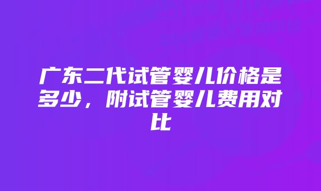 广东二代试管婴儿价格是多少，附试管婴儿费用对比
