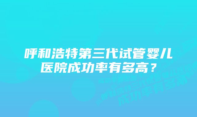 呼和浩特第三代试管婴儿医院成功率有多高?