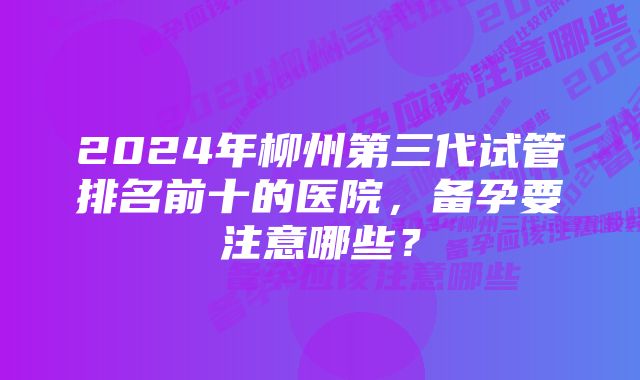 2024年柳州第三代试管排名前十的医院,备孕要注意哪些?