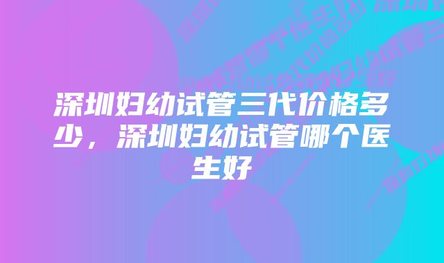 深圳妇幼试管三代价格多少,深圳妇幼试管哪个医生好