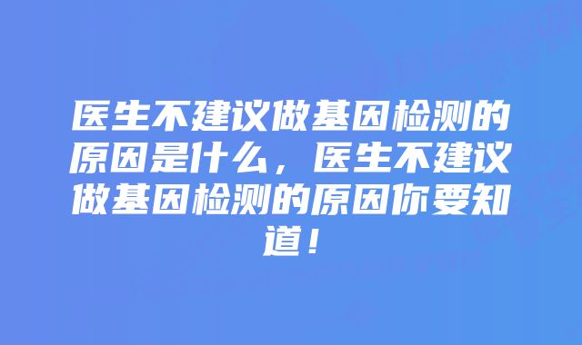 医生不建议做基因检测的原因是什么,医生不建议做基因检测的原因你要知道!