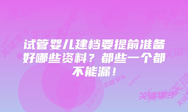 试管婴儿建档要提前准备好哪些资料？都些一个都不能漏！