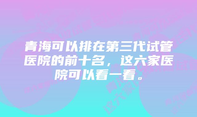 青海可以排在第三代试管医院的前十名,这六家医院可以看一看。