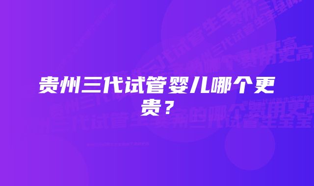 贵州三代试管婴儿哪个更贵?