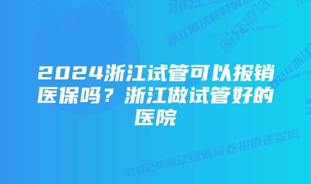 2024浙江试管可以报销医保吗?浙江做试管好的医院