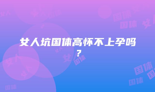 女人坑国体高怀不上孕吗?