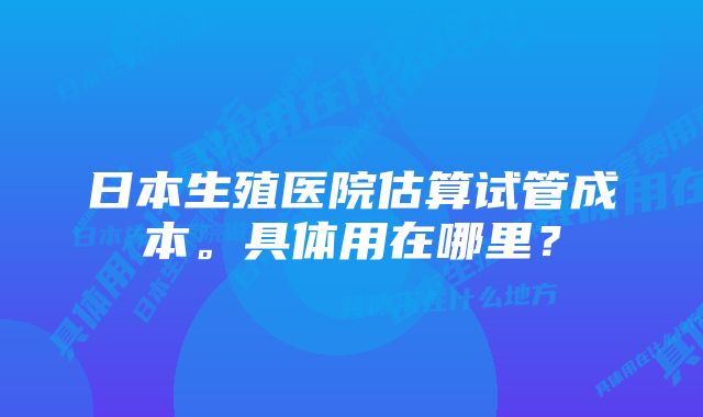 日本生殖医院估算试管成本。具体用在哪里?