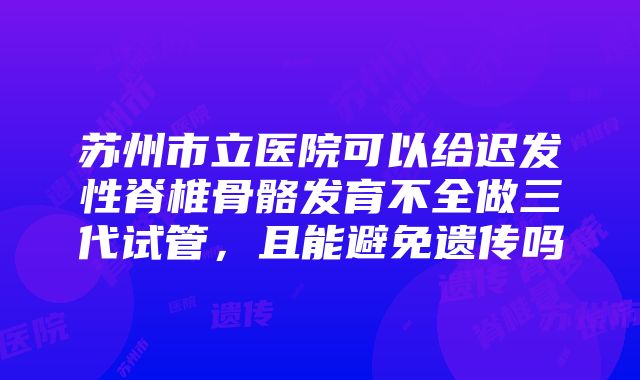 苏州市立医院可以给迟发性脊椎骨骼发育不全做三代试管,且能避免遗传吗