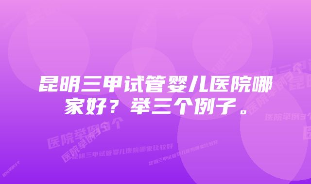 昆明三甲试管婴儿医院哪家好?举三个例子。