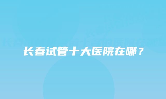 长春试管十大医院在哪?