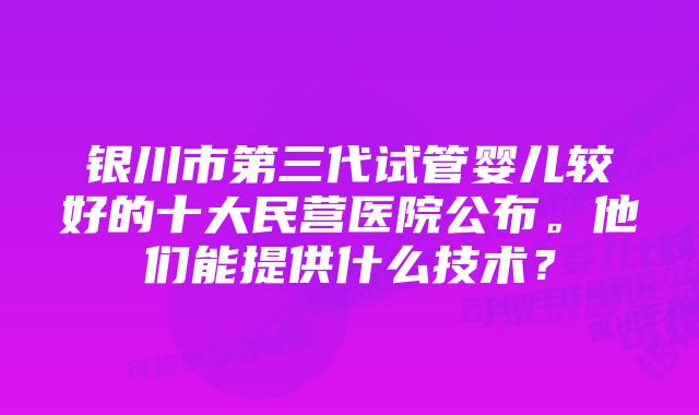 银川市第三代试管婴儿较好的十大民营医院公布。他们能提供什么技术?