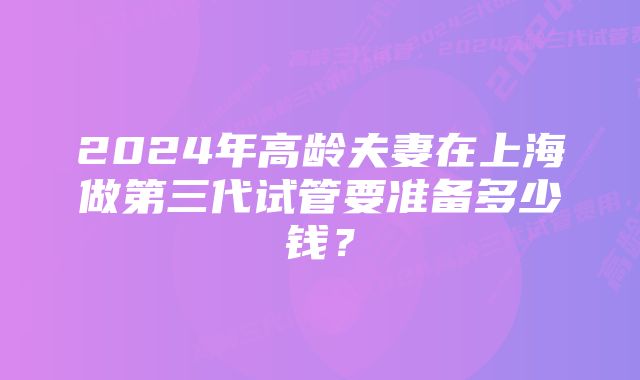2024年高龄夫妻在上海做第三代试管要准备多少钱?
