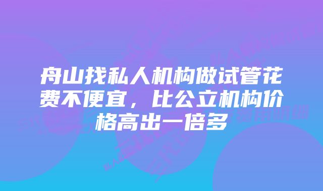 舟山找私人机构做试管花费不便宜,比公立机构价格高出一倍多