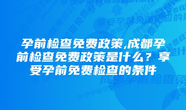 孕前检查免费政策,成都孕前检查免费政策是什么?享受孕前免费检查的条件