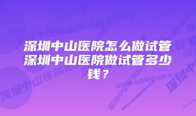 深圳中山医院怎么做试管深圳中山医院做试管多少钱？