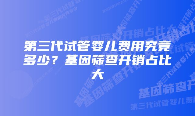 第三代试管婴儿费用究竟多少?基因筛查开销占比大
