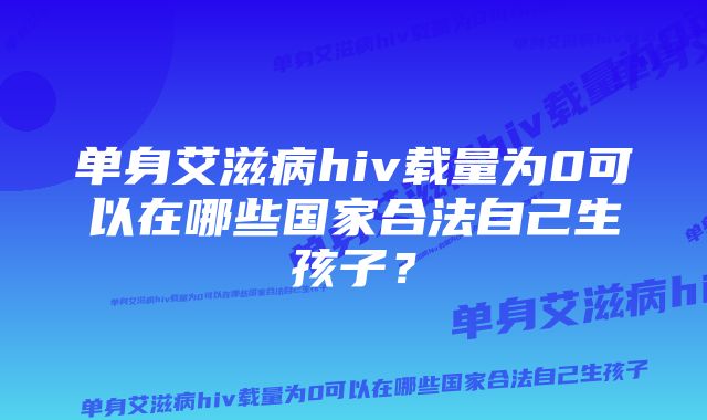 单身艾滋病hiv载量为0可以在哪些国家合法自己生孩子?