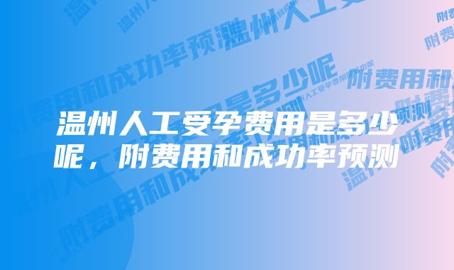 温州人工受孕费用是多少呢,附费用和成功率预测