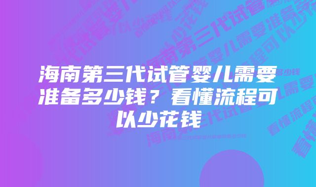 海南第三代试管婴儿需要准备多少钱?看懂流程可以少花钱