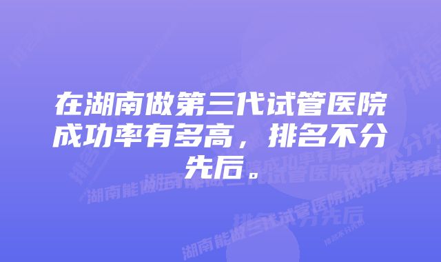 在湖南做第三代试管医院成功率有多高,排名不分先后。