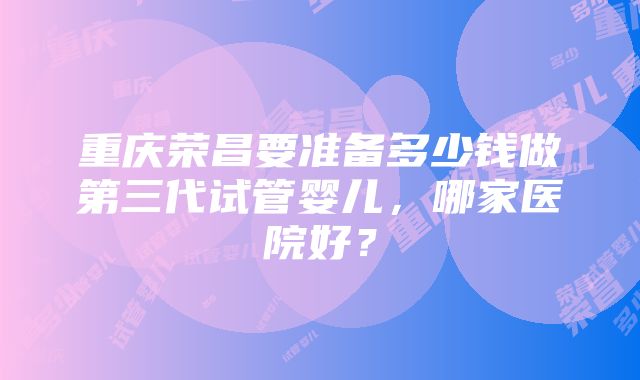 重庆荣昌要准备多少钱做第三代试管婴儿,哪家医院好?