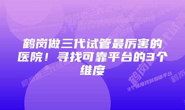 鹤岗做三代试管最厉害的医院!寻找可靠平台的3个维度