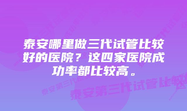 泰安哪里做三代试管比较好的医院?这四家医院成功率都比较高。