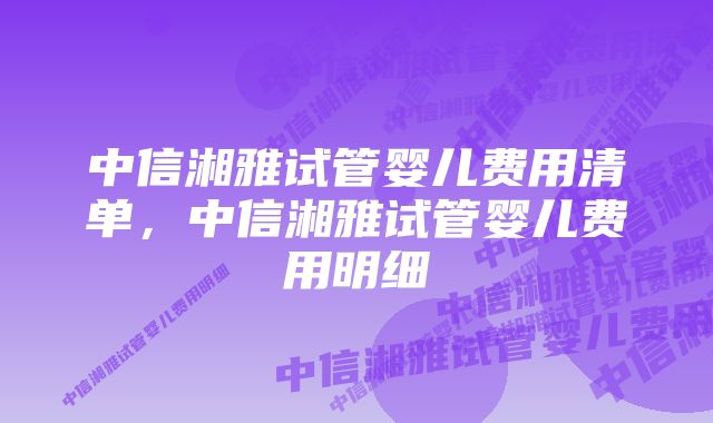 中信湘雅试管婴儿费用清单,中信湘雅试管婴儿费用明细