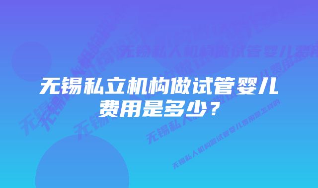 无锡私立机构做试管婴儿费用是多少?