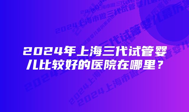 2024年上海三代试管婴儿比较好的医院在哪里?
