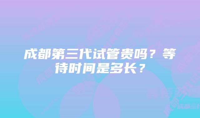 成都第三代试管贵吗?等待时间是多长?