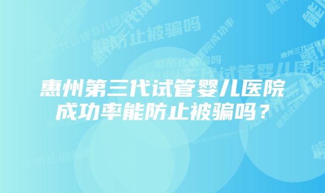 惠州第三代试管婴儿医院成功率能防止被骗吗?