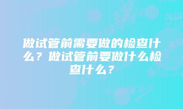 做试管前需要做的检查什么?做试管前要做什么检查什么?