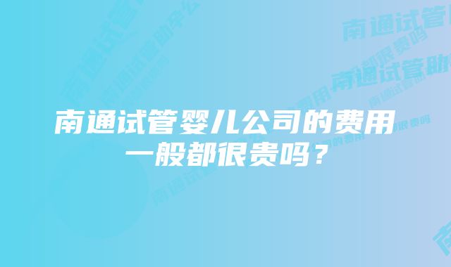 南通试管婴儿公司的费用一般都很贵吗?