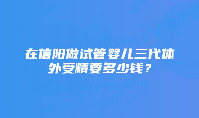 在信阳做试管婴儿三代体外受精要多少钱?