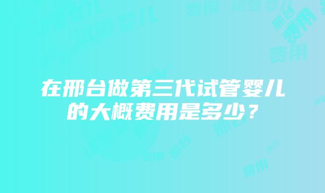 在邢台做第三代试管婴儿的大概费用是多少?