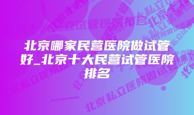北京哪家民营医院做试管好_北京十大民营试管医院排名