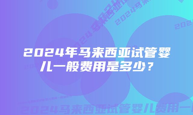 2024年马来西亚试管婴儿一般费用是多少?