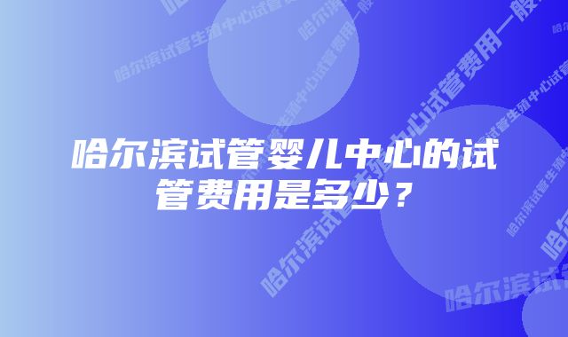 哈尔滨试管婴儿中心的试管费用是多少?