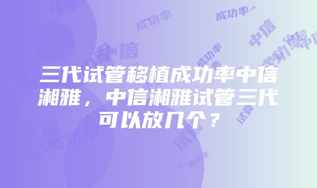 三代试管移植成功率中信湘雅,中信湘雅试管三代可以放几个?