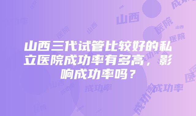 山西三代试管比较好的私立医院成功率有多高,影响成功率吗?