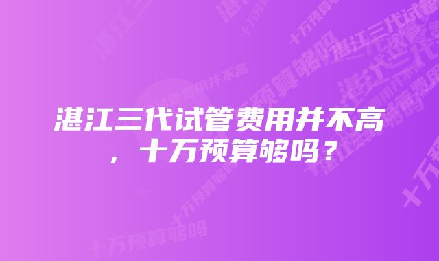 湛江三代试管费用并不高,十万预算够吗?